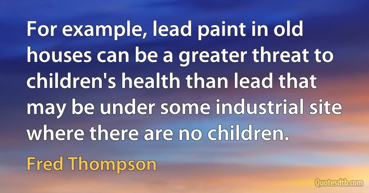 For example, lead paint in old houses can be a greater threat to children's health than lead that may be under some industrial site where there are no children. (Fred Thompson)