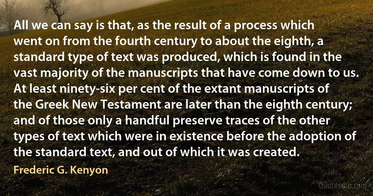 All we can say is that, as the result of a process which went on from the fourth century to about the eighth, a standard type of text was produced, which is found in the vast majority of the manuscripts that have come down to us. At least ninety-six per cent of the extant manuscripts of the Greek New Testament are later than the eighth century; and of those only a handful preserve traces of the other types of text which were in existence before the adoption of the standard text, and out of which it was created. (Frederic G. Kenyon)