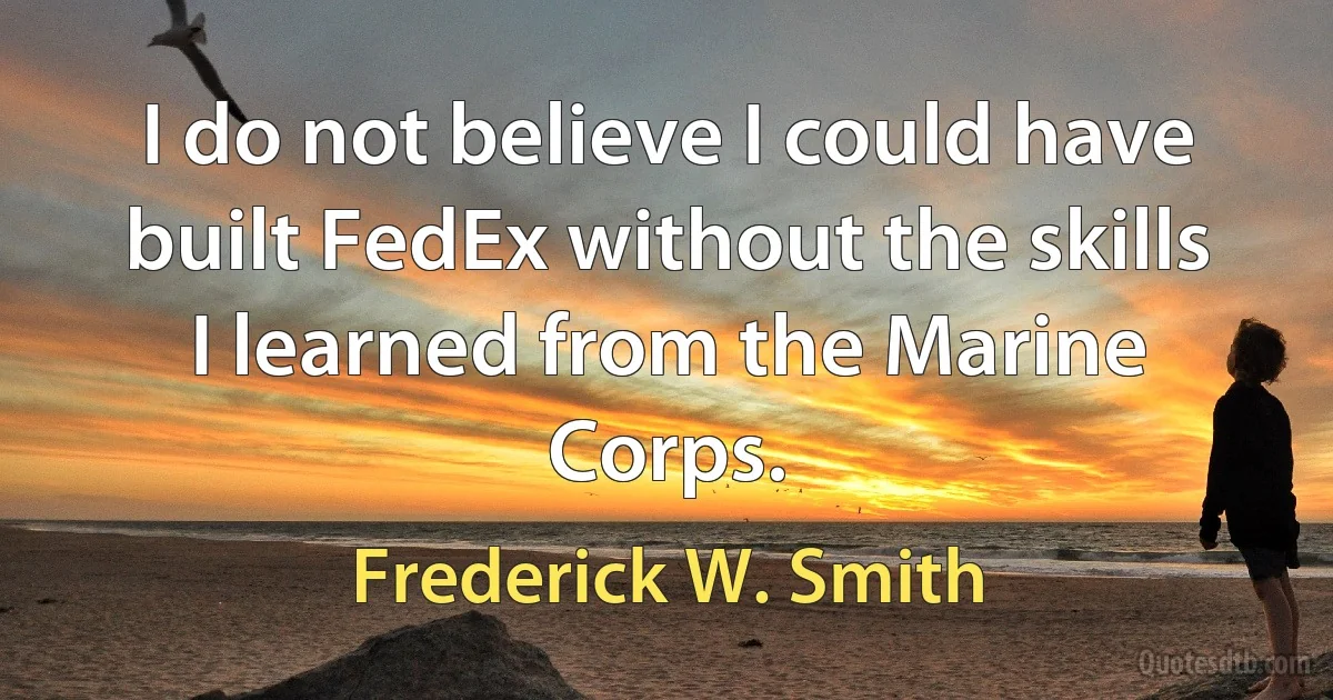 I do not believe I could have built FedEx without the skills I learned from the Marine Corps. (Frederick W. Smith)