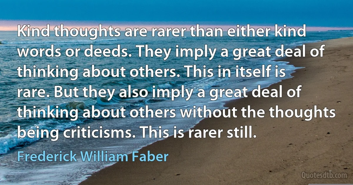 Kind thoughts are rarer than either kind words or deeds. They imply a great deal of thinking about others. This in itself is rare. But they also imply a great deal of thinking about others without the thoughts being criticisms. This is rarer still. (Frederick William Faber)