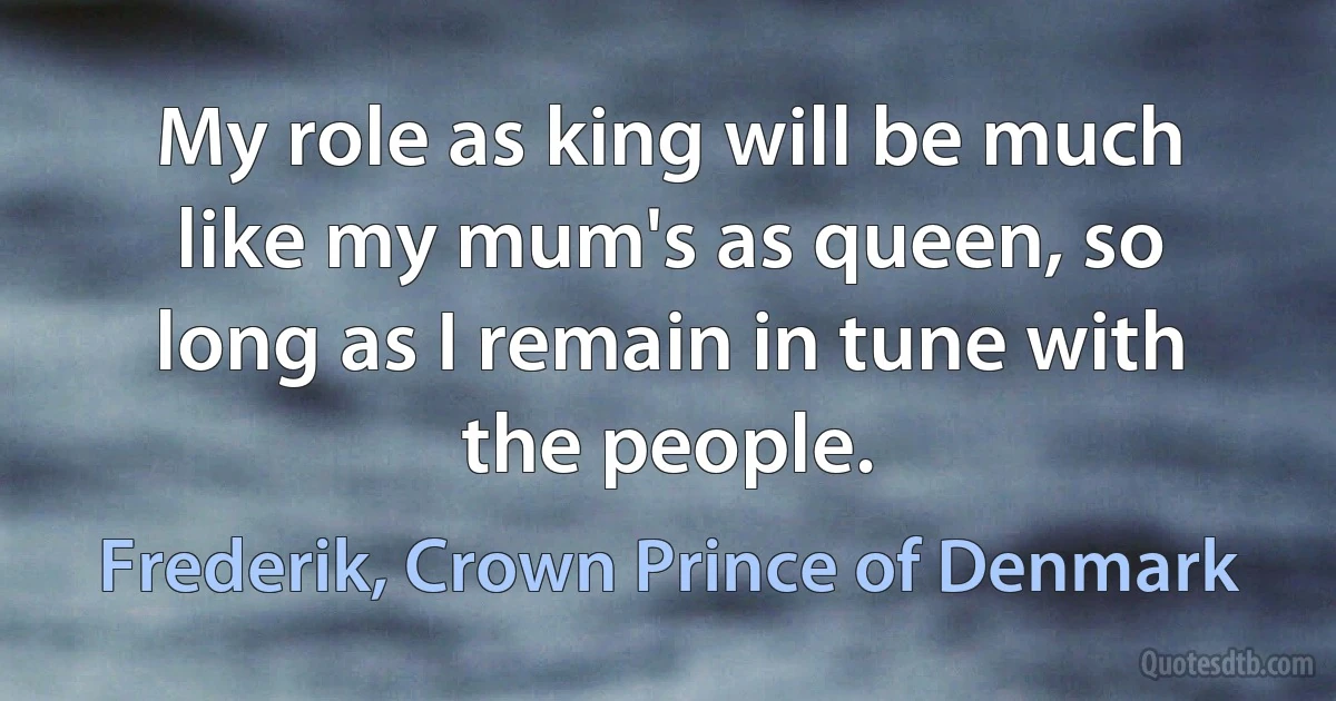 My role as king will be much like my mum's as queen, so long as I remain in tune with the people. (Frederik, Crown Prince of Denmark)