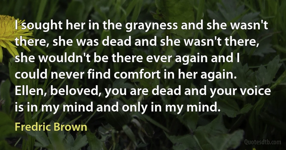 I sought her in the grayness and she wasn't there, she was dead and she wasn't there, she wouldn't be there ever again and I could never find comfort in her again. Ellen, beloved, you are dead and your voice is in my mind and only in my mind. (Fredric Brown)