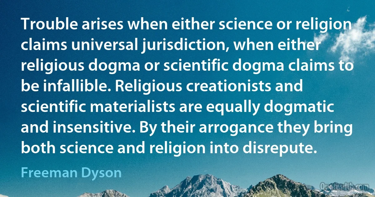 Trouble arises when either science or religion claims universal jurisdiction, when either religious dogma or scientific dogma claims to be infallible. Religious creationists and scientific materialists are equally dogmatic and insensitive. By their arrogance they bring both science and religion into disrepute. (Freeman Dyson)