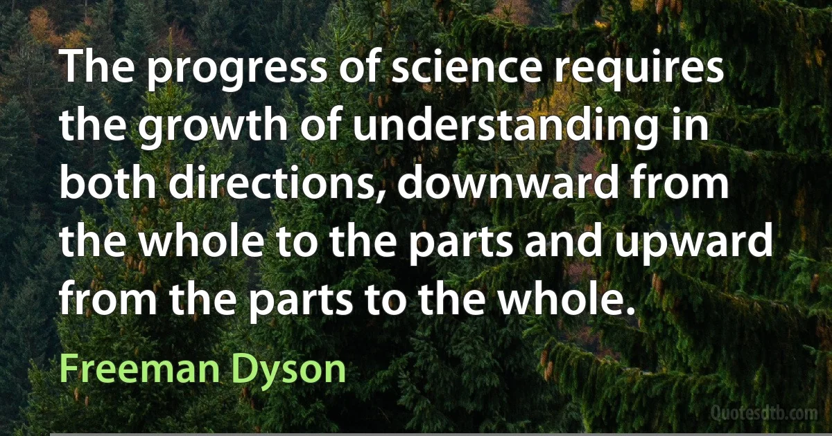 The progress of science requires the growth of understanding in both directions, downward from the whole to the parts and upward from the parts to the whole. (Freeman Dyson)