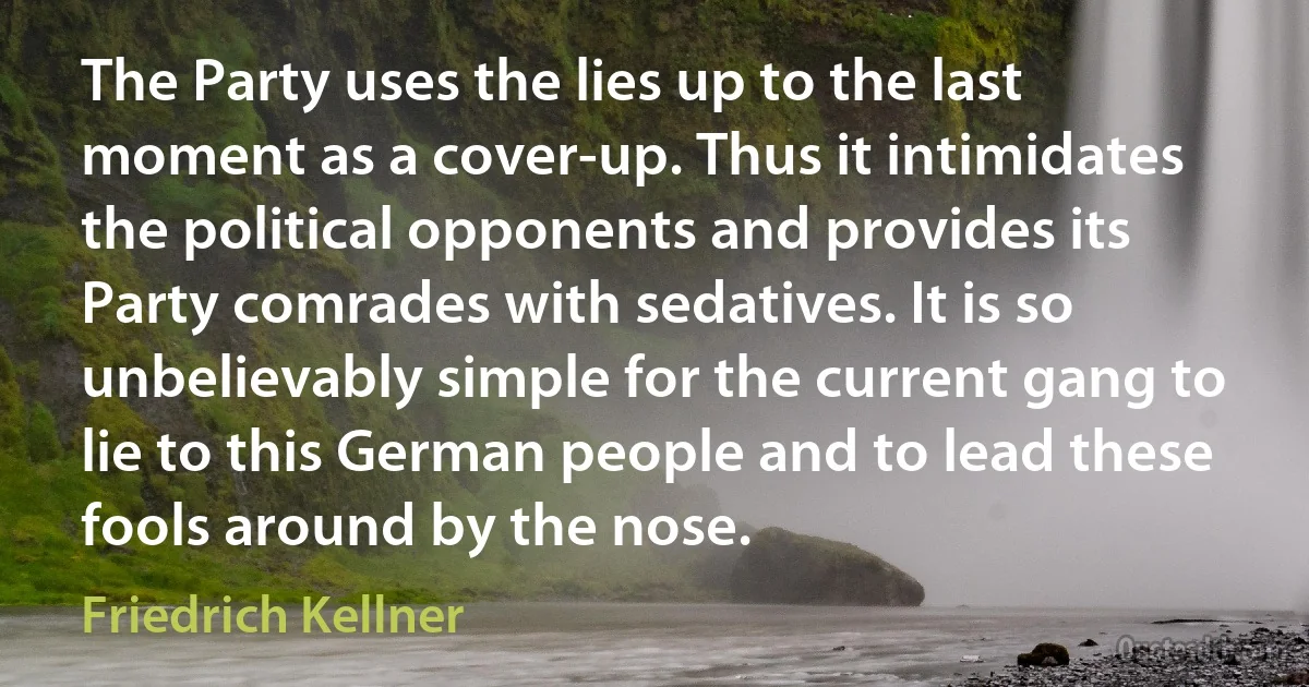 The Party uses the lies up to the last moment as a cover-up. Thus it intimidates the political opponents and provides its Party comrades with sedatives. It is so unbelievably simple for the current gang to lie to this German people and to lead these fools around by the nose. (Friedrich Kellner)