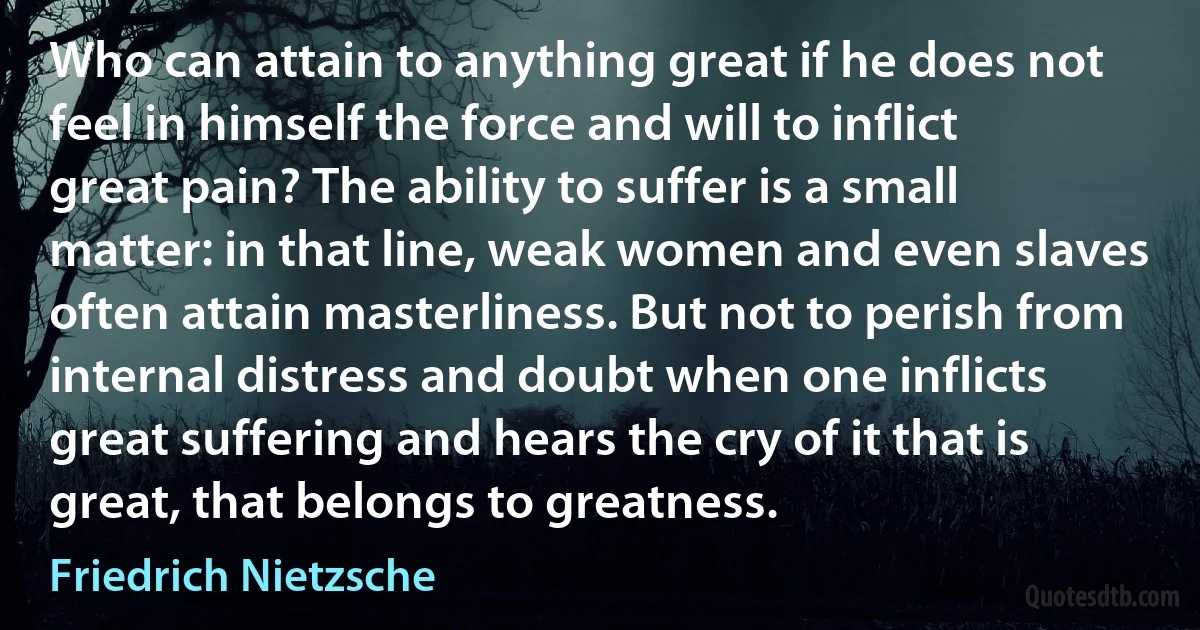 Who can attain to anything great if he does not feel in himself the force and will to inflict great pain? The ability to suffer is a small matter: in that line, weak women and even slaves often attain masterliness. But not to perish from internal distress and doubt when one inflicts great suffering and hears the cry of it that is great, that belongs to greatness. (Friedrich Nietzsche)