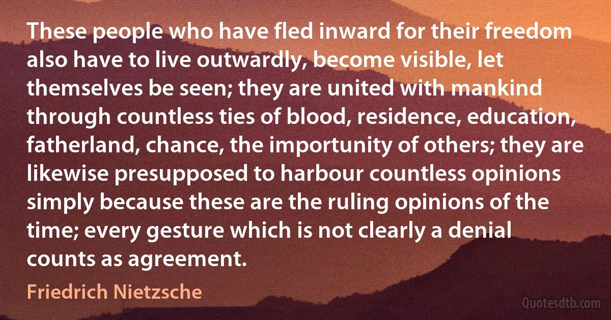 These people who have fled inward for their freedom also have to live outwardly, become visible, let themselves be seen; they are united with mankind through countless ties of blood, residence, education, fatherland, chance, the importunity of others; they are likewise presupposed to harbour countless opinions simply because these are the ruling opinions of the time; every gesture which is not clearly a denial counts as agreement. (Friedrich Nietzsche)