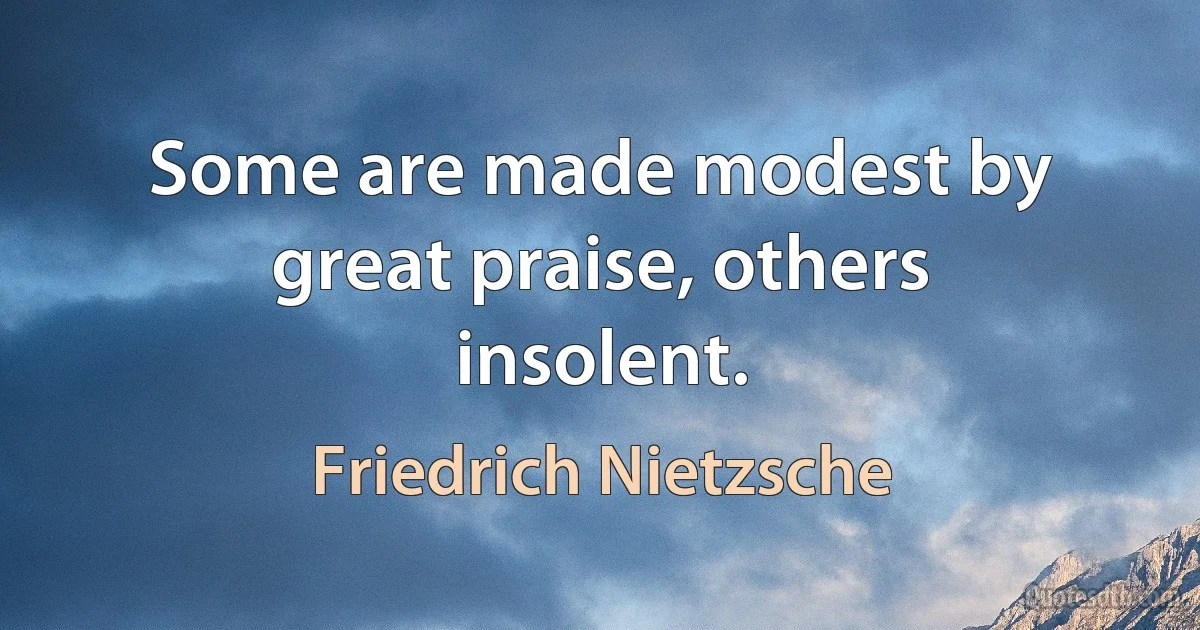 Some are made modest by great praise, others insolent. (Friedrich Nietzsche)