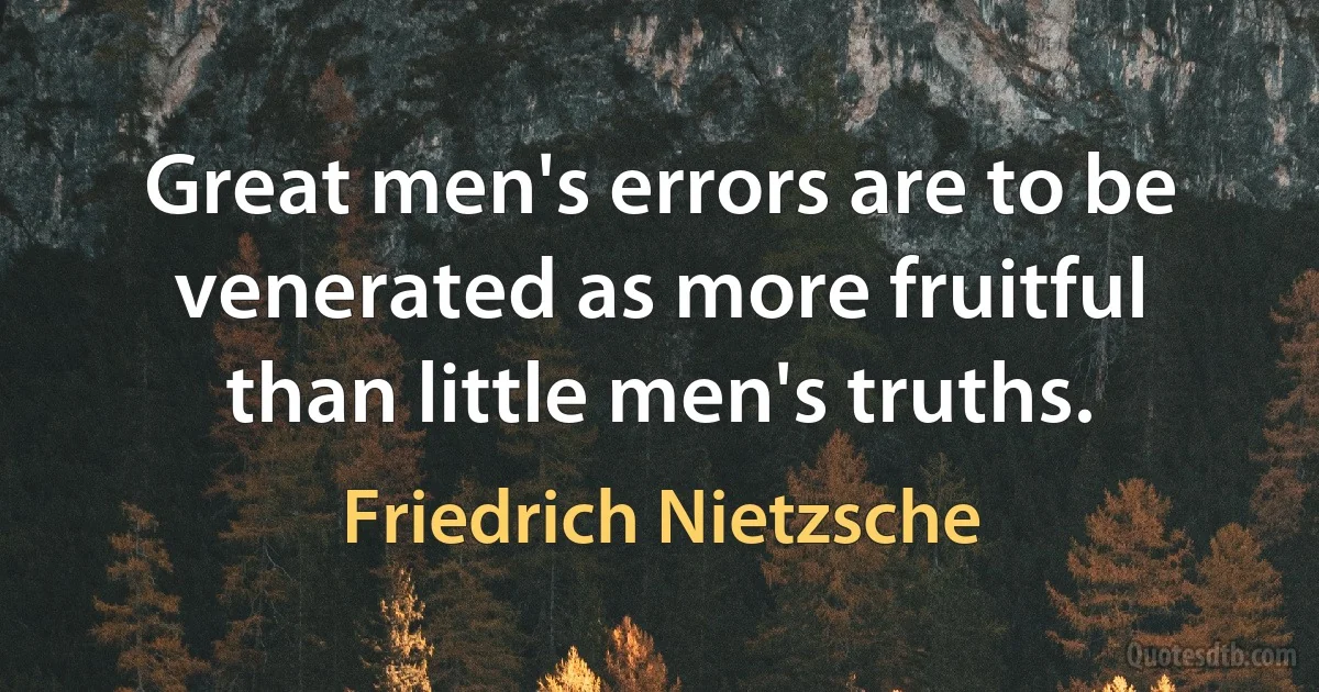 Great men's errors are to be venerated as more fruitful than little men's truths. (Friedrich Nietzsche)