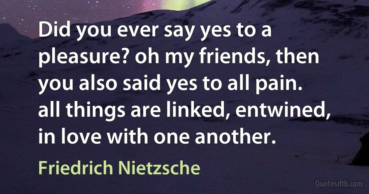 Did you ever say yes to a pleasure? oh my friends, then you also said yes to all pain. all things are linked, entwined, in love with one another. (Friedrich Nietzsche)