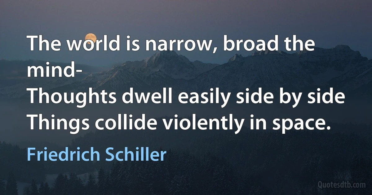 The world is narrow, broad the mind-
Thoughts dwell easily side by side
Things collide violently in space. (Friedrich Schiller)