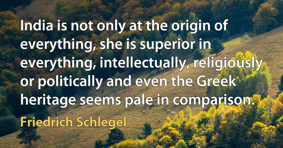 India is not only at the origin of everything, she is superior in everything, intellectually, religiously or politically and even the Greek heritage seems pale in comparison. (Friedrich Schlegel)