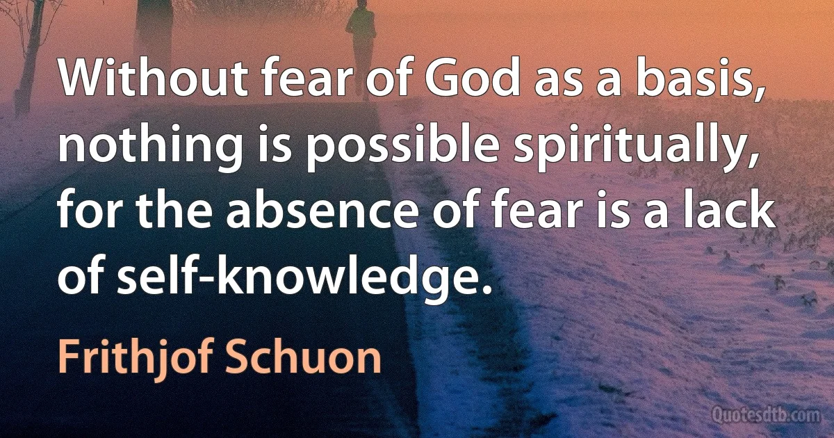 Without fear of God as a basis, nothing is possible spiritually, for the absence of fear is a lack of self-knowledge. (Frithjof Schuon)