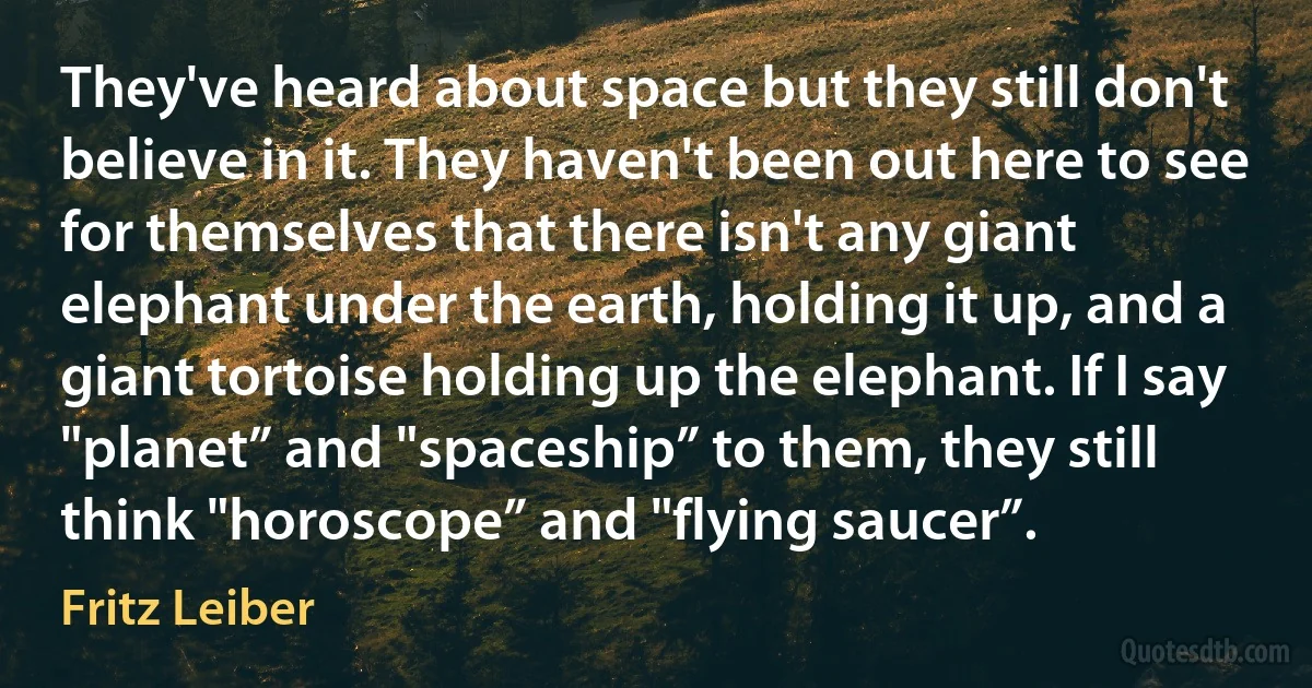 They've heard about space but they still don't believe in it. They haven't been out here to see for themselves that there isn't any giant elephant under the earth, holding it up, and a giant tortoise holding up the elephant. If I say "planet” and "spaceship” to them, they still think "horoscope” and "flying saucer”. (Fritz Leiber)