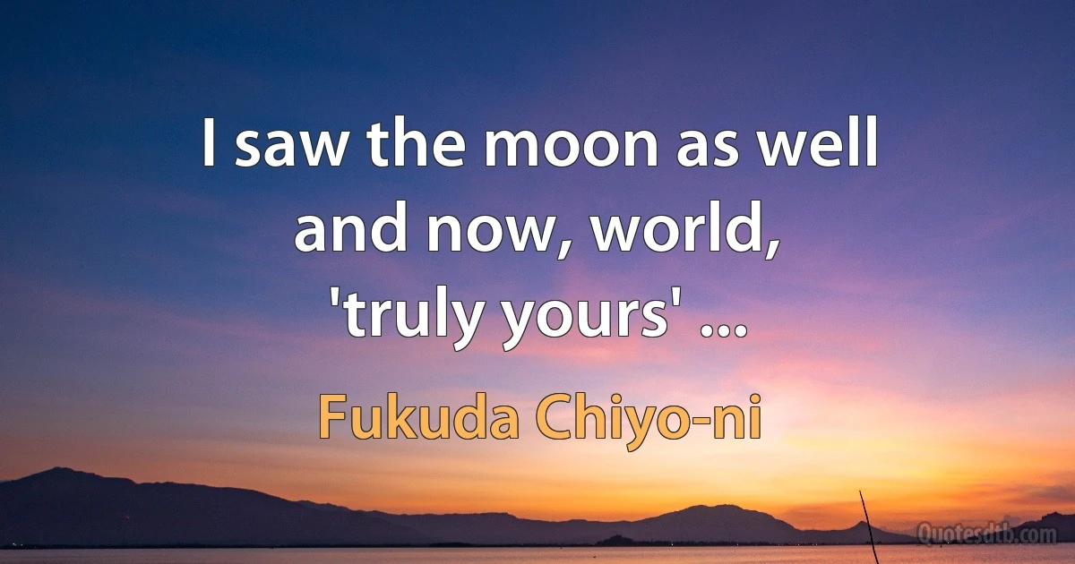 I saw the moon as well
and now, world,
'truly yours' ... (Fukuda Chiyo-ni)