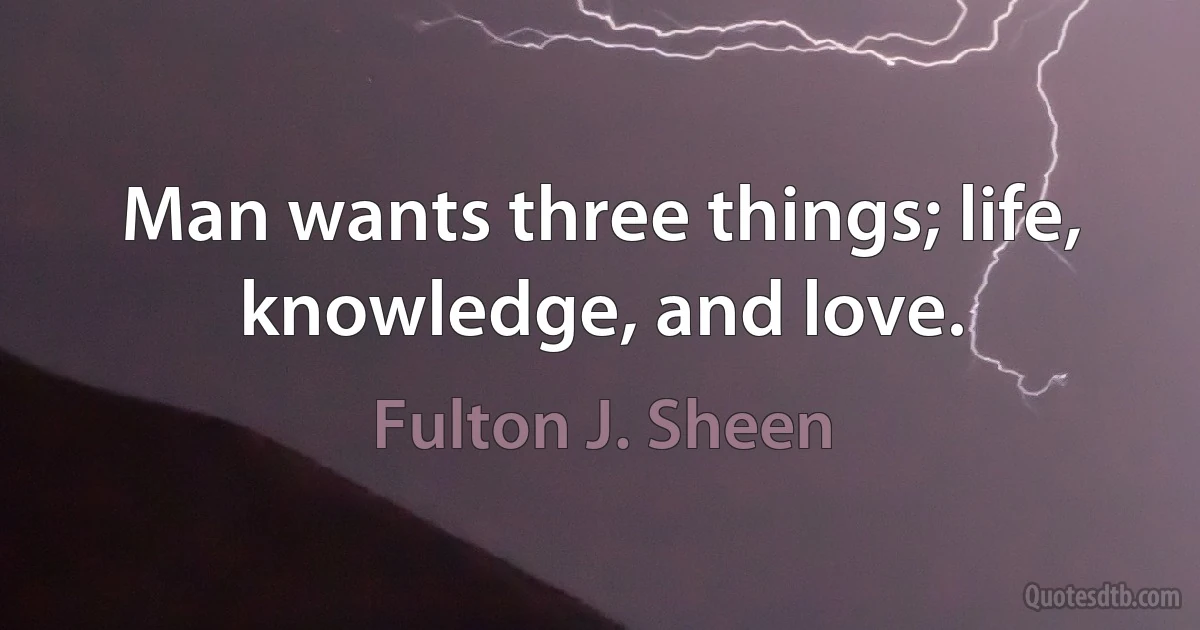 Man wants three things; life, knowledge, and love. (Fulton J. Sheen)