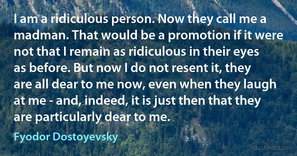 I am a ridiculous person. Now they call me a madman. That would be a promotion if it were not that I remain as ridiculous in their eyes as before. But now I do not resent it, they are all dear to me now, even when they laugh at me - and, indeed, it is just then that they are particularly dear to me. (Fyodor Dostoyevsky)