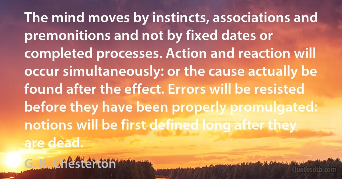 The mind moves by instincts, associations and premonitions and not by fixed dates or completed processes. Action and reaction will occur simultaneously: or the cause actually be found after the effect. Errors will be resisted before they have been properly promulgated: notions will be first defined long after they are dead. (G. K. Chesterton)