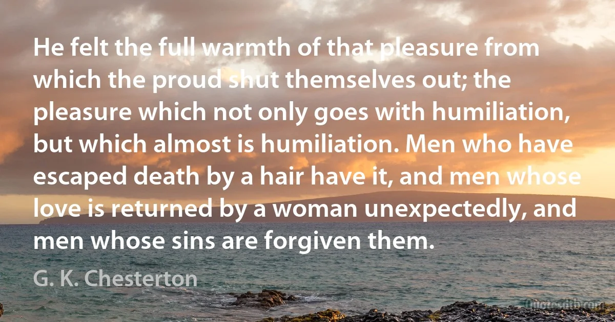 He felt the full warmth of that pleasure from which the proud shut themselves out; the pleasure which not only goes with humiliation, but which almost is humiliation. Men who have escaped death by a hair have it, and men whose love is returned by a woman unexpectedly, and men whose sins are forgiven them. (G. K. Chesterton)