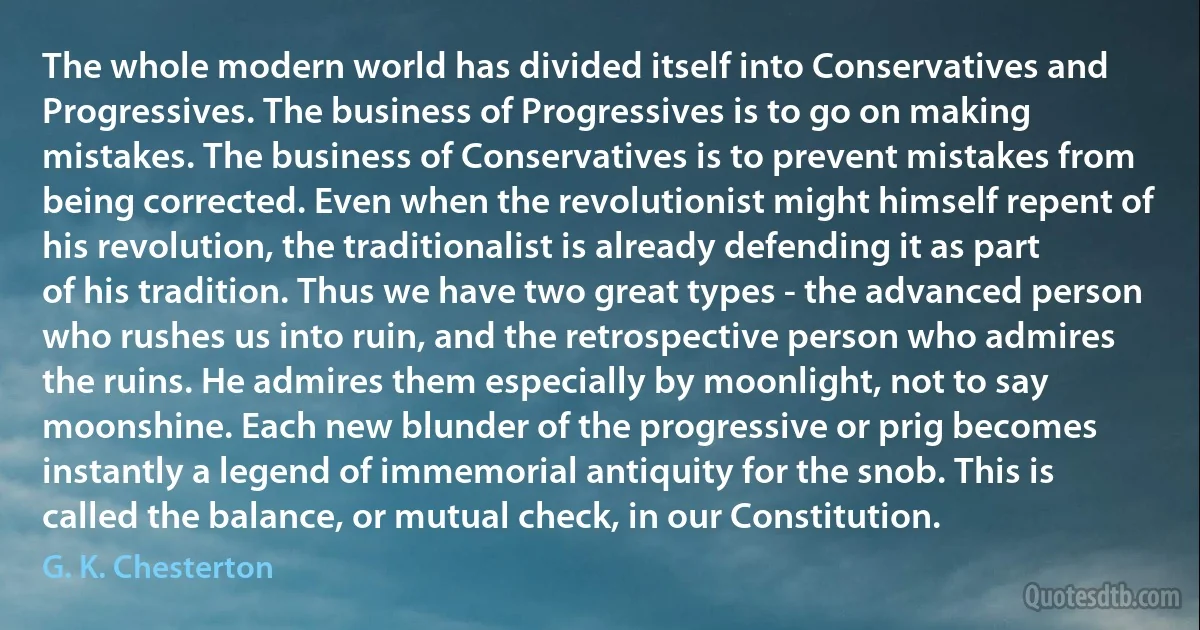 The whole modern world has divided itself into Conservatives and Progressives. The business of Progressives is to go on making mistakes. The business of Conservatives is to prevent mistakes from being corrected. Even when the revolutionist might himself repent of his revolution, the traditionalist is already defending it as part of his tradition. Thus we have two great types - the advanced person who rushes us into ruin, and the retrospective person who admires the ruins. He admires them especially by moonlight, not to say moonshine. Each new blunder of the progressive or prig becomes instantly a legend of immemorial antiquity for the snob. This is called the balance, or mutual check, in our Constitution. (G. K. Chesterton)