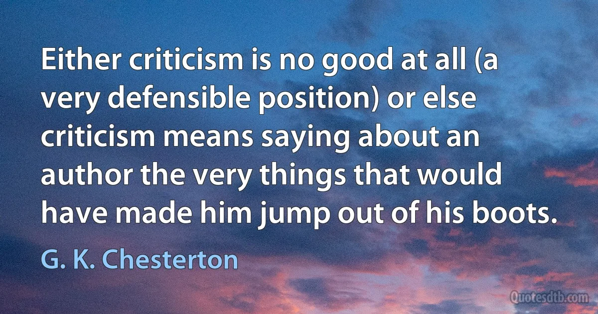 Either criticism is no good at all (a very defensible position) or else criticism means saying about an author the very things that would have made him jump out of his boots. (G. K. Chesterton)