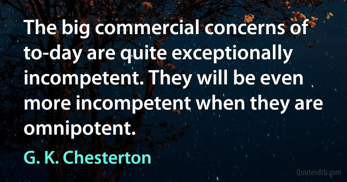 The big commercial concerns of to-day are quite exceptionally incompetent. They will be even more incompetent when they are omnipotent. (G. K. Chesterton)