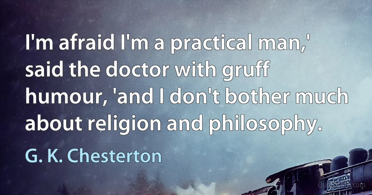 I'm afraid I'm a practical man,' said the doctor with gruff humour, 'and I don't bother much about religion and philosophy. (G. K. Chesterton)