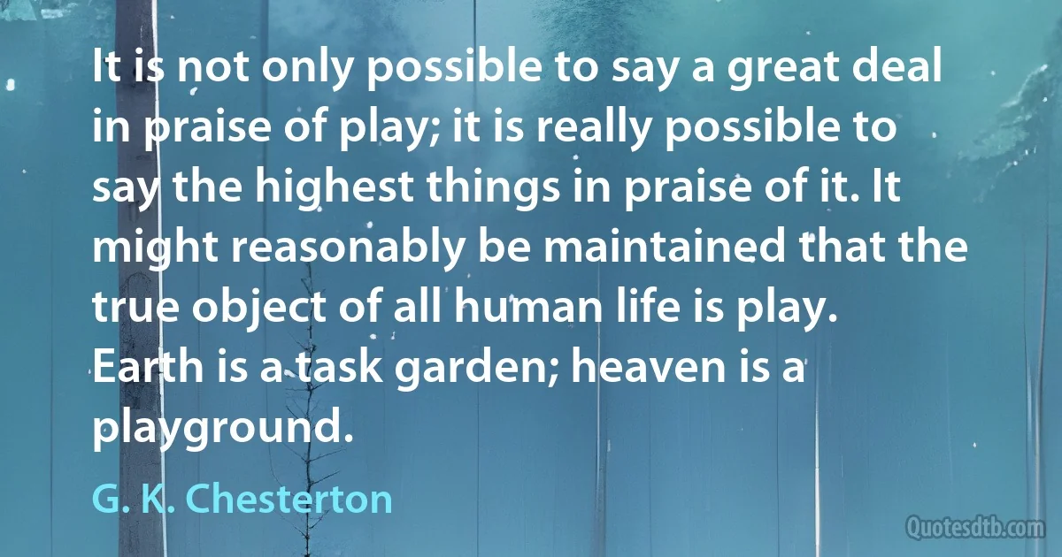 It is not only possible to say a great deal in praise of play; it is really possible to say the highest things in praise of it. It might reasonably be maintained that the true object of all human life is play. Earth is a task garden; heaven is a playground. (G. K. Chesterton)