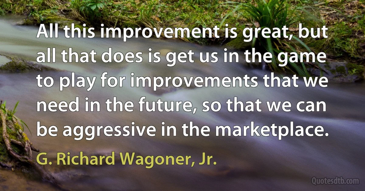 All this improvement is great, but all that does is get us in the game to play for improvements that we need in the future, so that we can be aggressive in the marketplace. (G. Richard Wagoner, Jr.)