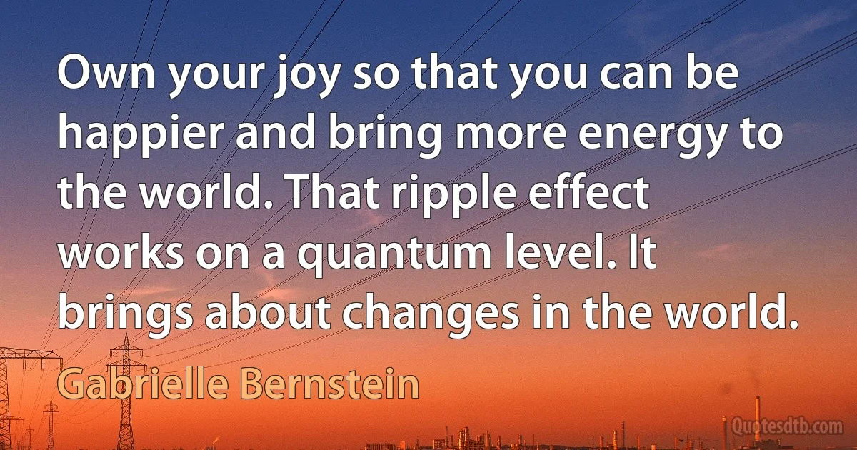 Own your joy so that you can be happier and bring more energy to the world. That ripple effect works on a quantum level. It brings about changes in the world. (Gabrielle Bernstein)