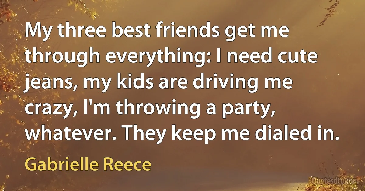 My three best friends get me through everything: I need cute jeans, my kids are driving me crazy, I'm throwing a party, whatever. They keep me dialed in. (Gabrielle Reece)