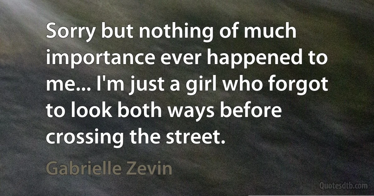 Sorry but nothing of much importance ever happened to me... I'm just a girl who forgot to look both ways before crossing the street. (Gabrielle Zevin)