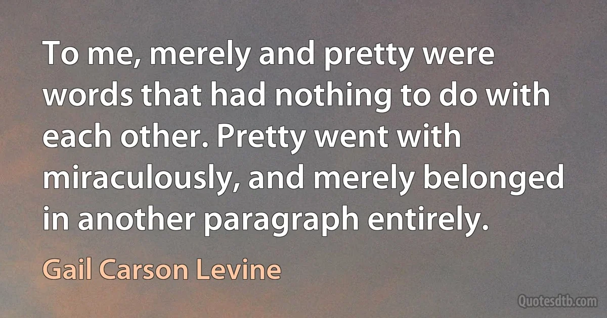 To me, merely and pretty were words that had nothing to do with each other. Pretty went with miraculously, and merely belonged in another paragraph entirely. (Gail Carson Levine)