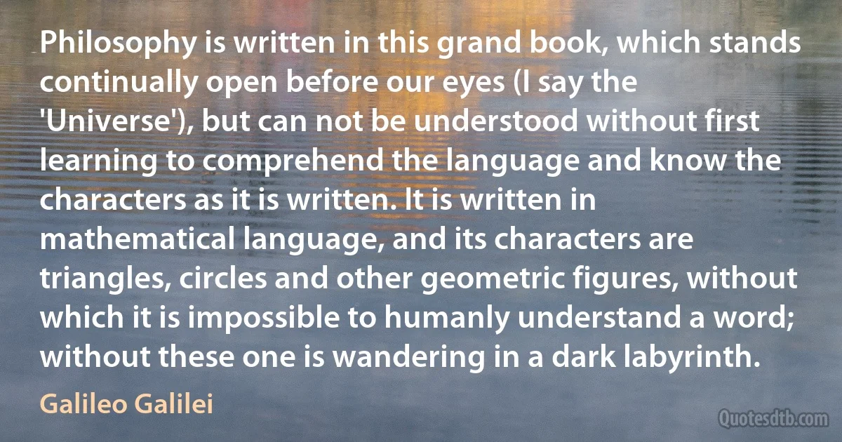 Philosophy is written in this grand book, which stands continually open before our eyes (I say the 'Universe'), but can not be understood without first learning to comprehend the language and know the characters as it is written. It is written in mathematical language, and its characters are triangles, circles and other geometric figures, without which it is impossible to humanly understand a word; without these one is wandering in a dark labyrinth. (Galileo Galilei)