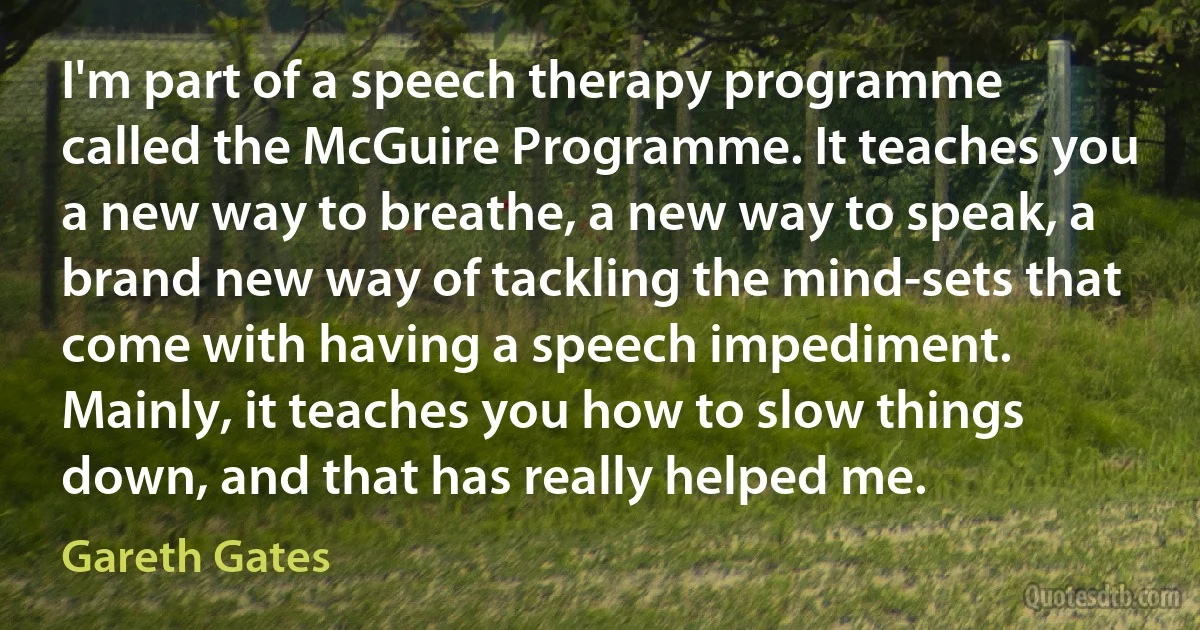 I'm part of a speech therapy programme called the McGuire Programme. It teaches you a new way to breathe, a new way to speak, a brand new way of tackling the mind-sets that come with having a speech impediment. Mainly, it teaches you how to slow things down, and that has really helped me. (Gareth Gates)