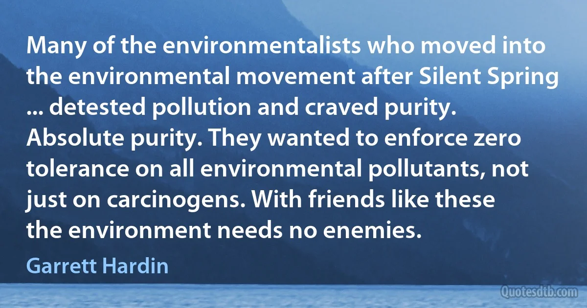 Many of the environmentalists who moved into the environmental movement after Silent Spring ... detested pollution and craved purity. Absolute purity. They wanted to enforce zero tolerance on all environmental pollutants, not just on carcinogens. With friends like these the environment needs no enemies. (Garrett Hardin)