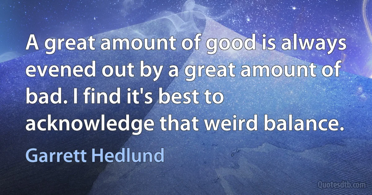 A great amount of good is always evened out by a great amount of bad. I find it's best to acknowledge that weird balance. (Garrett Hedlund)