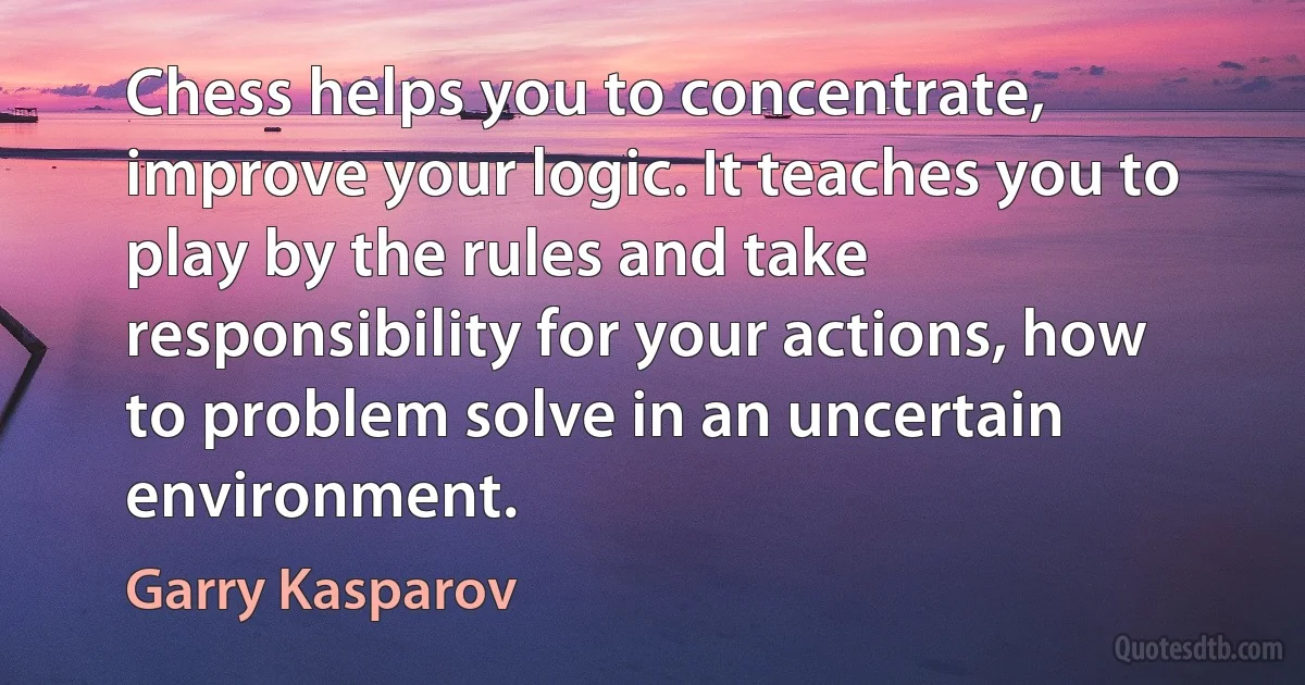 Chess helps you to concentrate, improve your logic. It teaches you to play by the rules and take responsibility for your actions, how to problem solve in an uncertain environment. (Garry Kasparov)