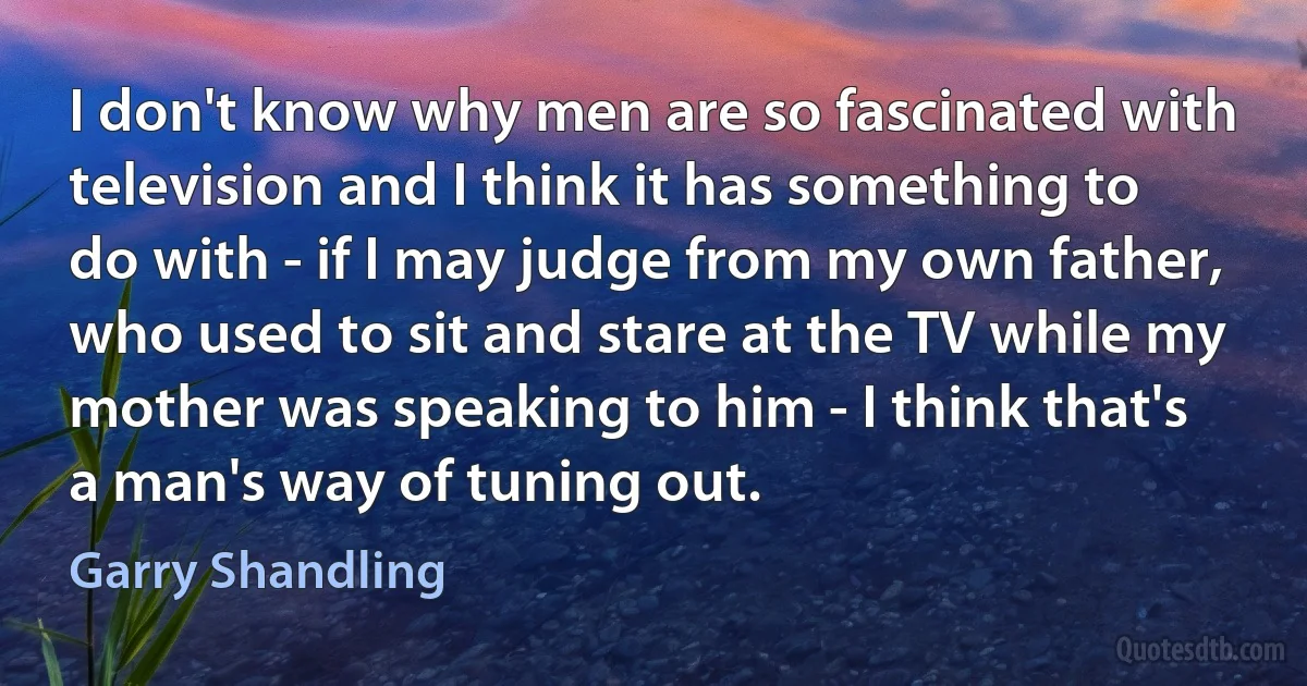 I don't know why men are so fascinated with television and I think it has something to do with - if I may judge from my own father, who used to sit and stare at the TV while my mother was speaking to him - I think that's a man's way of tuning out. (Garry Shandling)