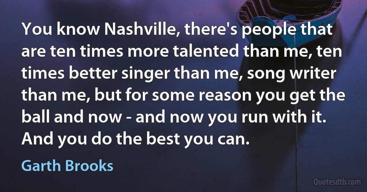 You know Nashville, there's people that are ten times more talented than me, ten times better singer than me, song writer than me, but for some reason you get the ball and now - and now you run with it. And you do the best you can. (Garth Brooks)