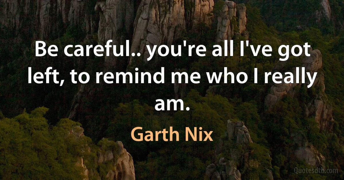 Be careful.. you're all I've got left, to remind me who I really am. (Garth Nix)