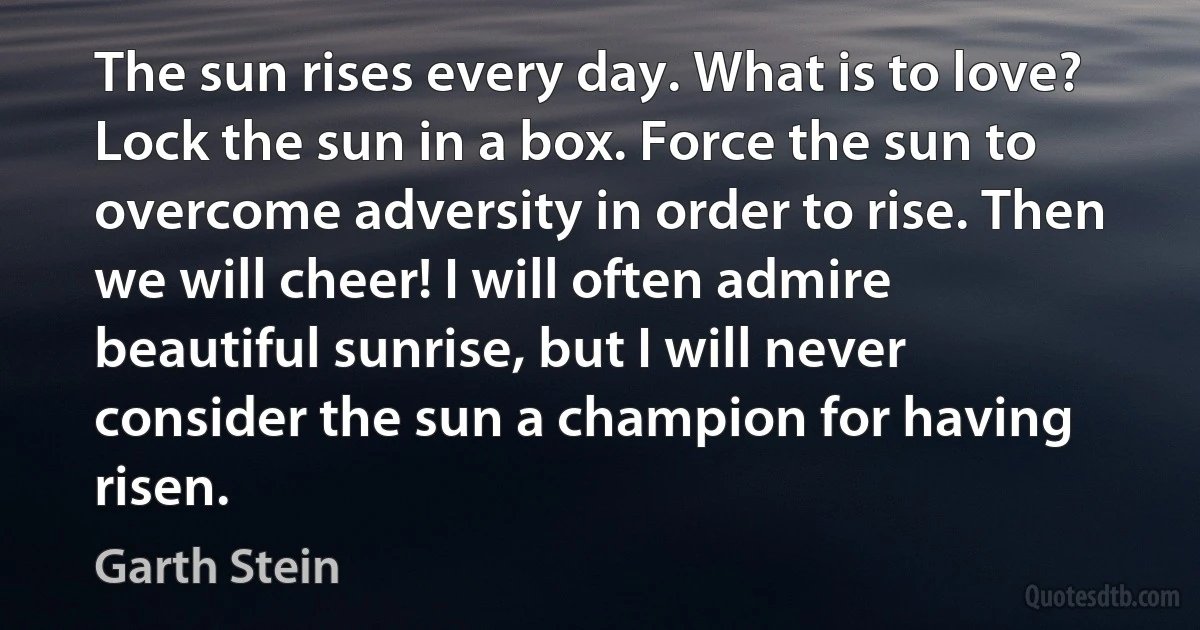 The sun rises every day. What is to love? Lock the sun in a box. Force the sun to overcome adversity in order to rise. Then we will cheer! I will often admire beautiful sunrise, but I will never consider the sun a champion for having risen. (Garth Stein)