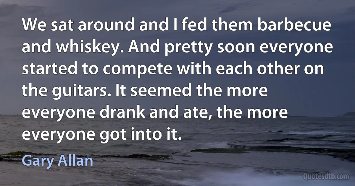 We sat around and I fed them barbecue and whiskey. And pretty soon everyone started to compete with each other on the guitars. It seemed the more everyone drank and ate, the more everyone got into it. (Gary Allan)