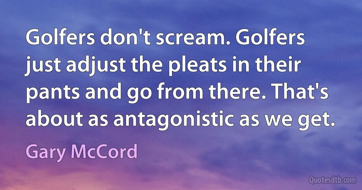 Golfers don't scream. Golfers just adjust the pleats in their pants and go from there. That's about as antagonistic as we get. (Gary McCord)