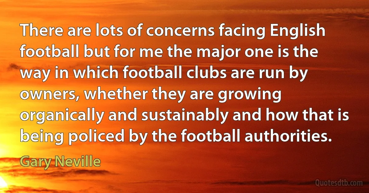 There are lots of concerns facing English football but for me the major one is the way in which football clubs are run by owners, whether they are growing organically and sustainably and how that is being policed by the football authorities. (Gary Neville)