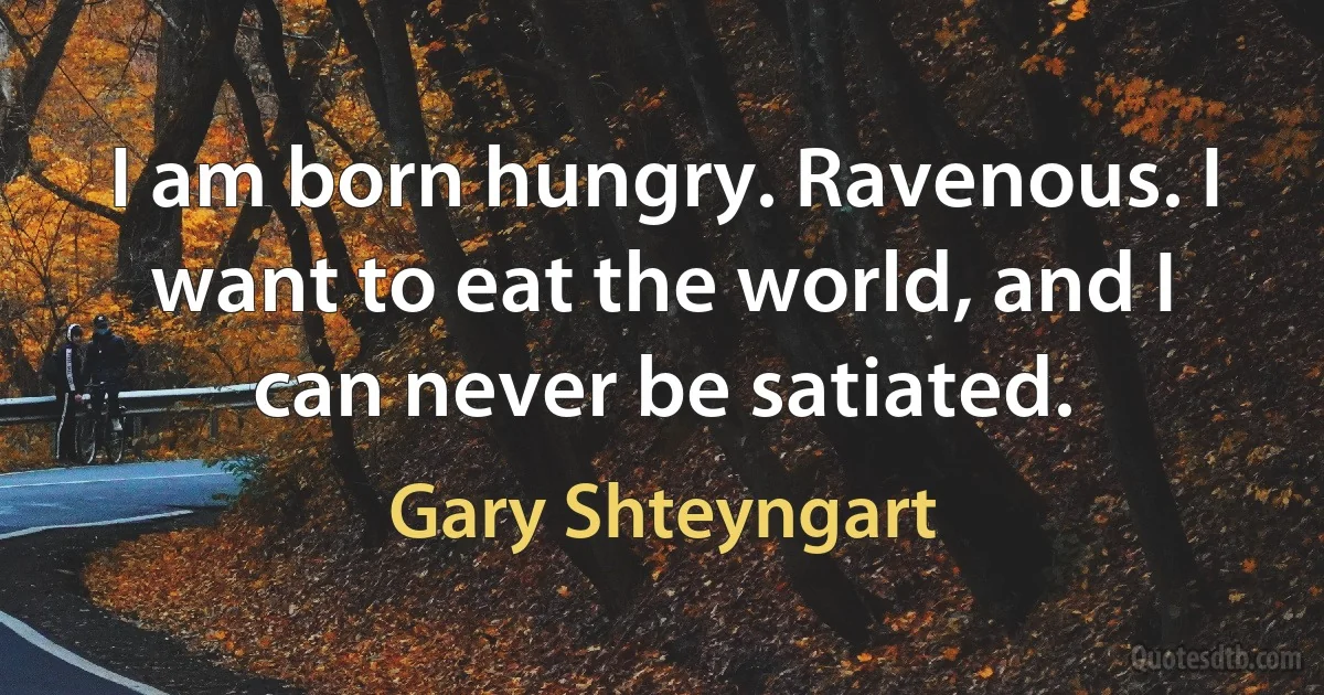 I am born hungry. Ravenous. I want to eat the world, and I can never be satiated. (Gary Shteyngart)