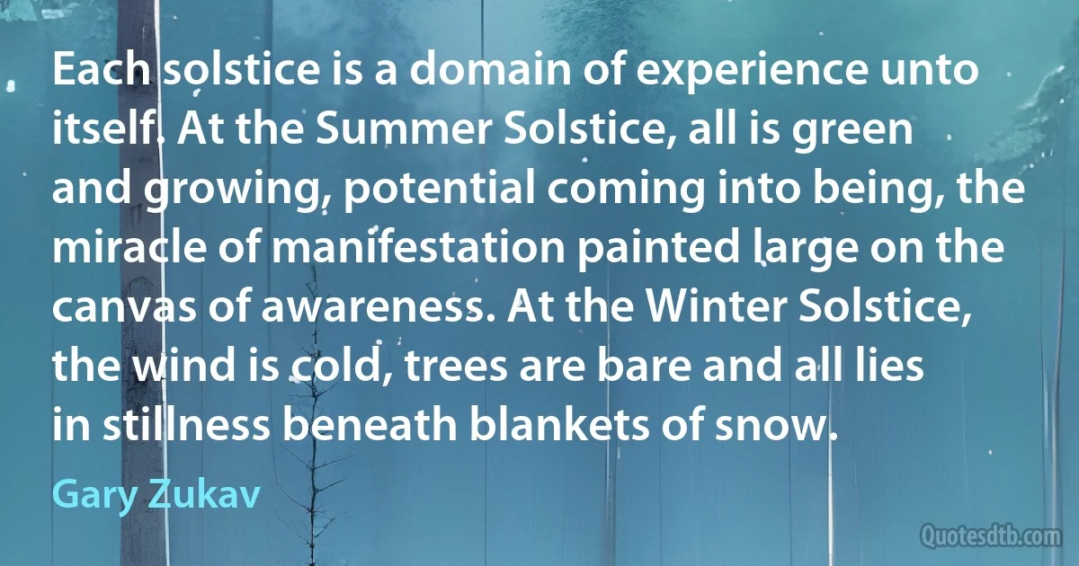 Each solstice is a domain of experience unto itself. At the Summer Solstice, all is green and growing, potential coming into being, the miracle of manifestation painted large on the canvas of awareness. At the Winter Solstice, the wind is cold, trees are bare and all lies in stillness beneath blankets of snow. (Gary Zukav)