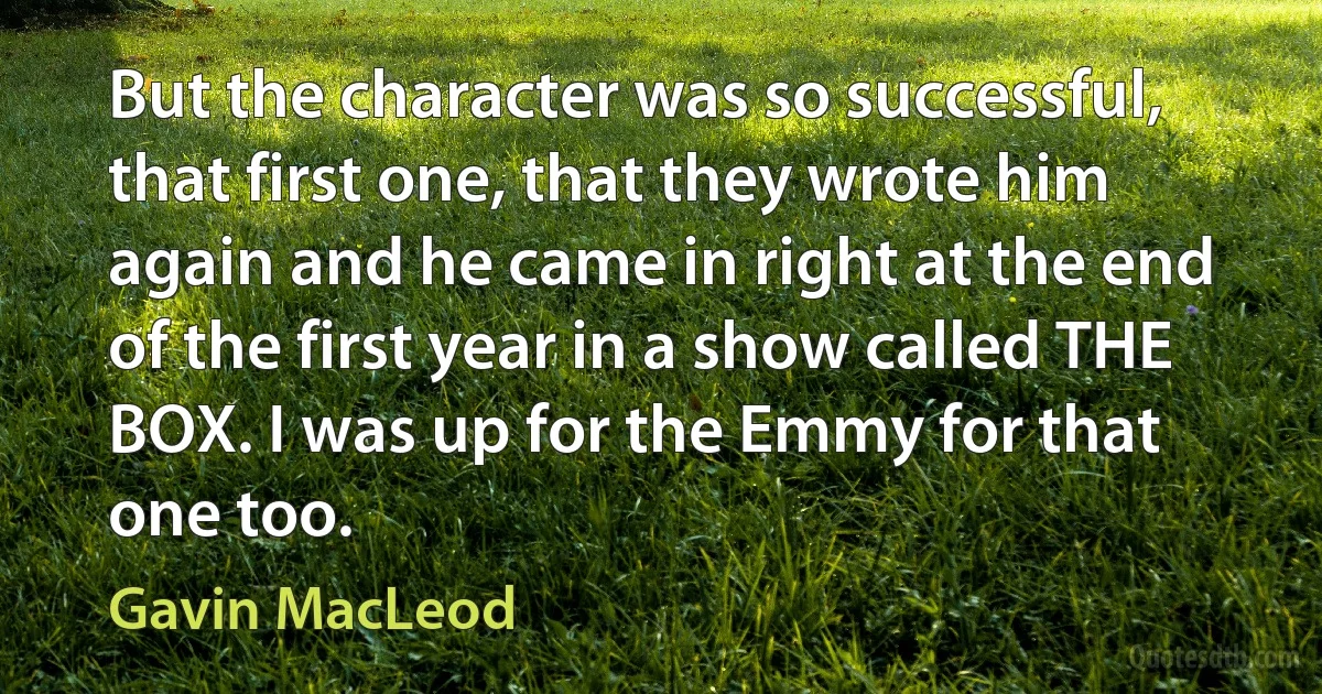 But the character was so successful, that first one, that they wrote him again and he came in right at the end of the first year in a show called THE BOX. I was up for the Emmy for that one too. (Gavin MacLeod)