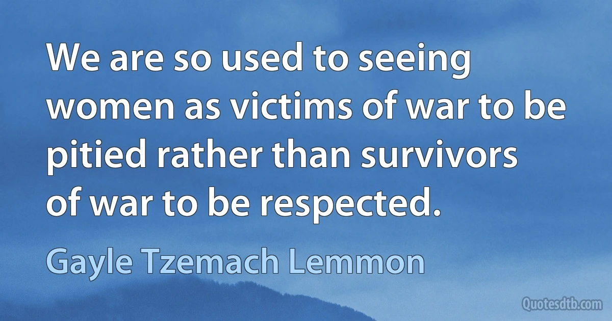 We are so used to seeing women as victims of war to be pitied rather than survivors of war to be respected. (Gayle Tzemach Lemmon)