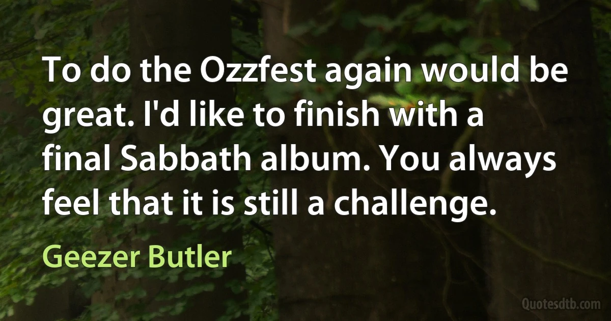 To do the Ozzfest again would be great. I'd like to finish with a final Sabbath album. You always feel that it is still a challenge. (Geezer Butler)